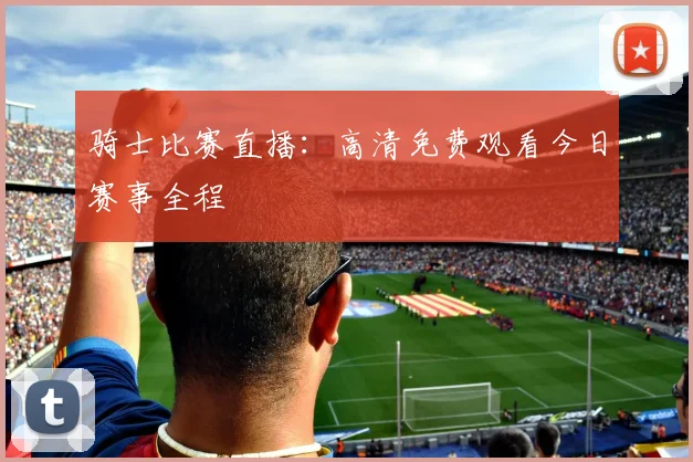 骑士比赛直播：高清免费观看今日赛事全程