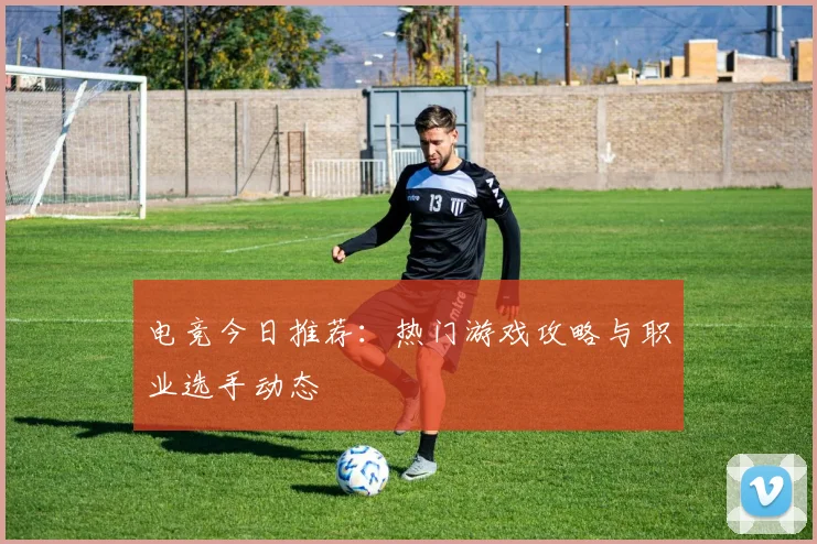 电竞今日推荐:热门游戏攻略与职业选手动态